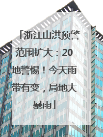 浙江山洪预警范围扩大：20地警惕！今天雨带有变，局地大暴雨