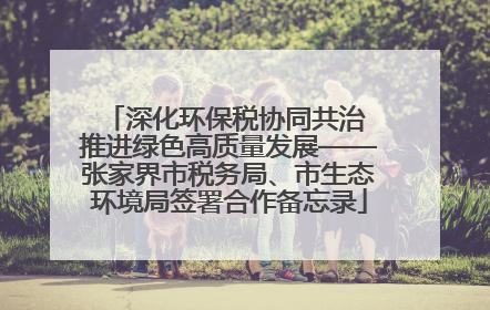 深化环保税协同共治 推进绿色高质量发展——张家界市税务局、市生态环境局签署合作备忘录