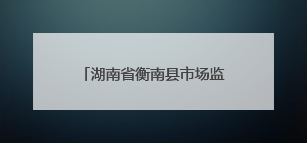 湖南省衡南县市场监管局：以精准“处方”助力企业高质量发展