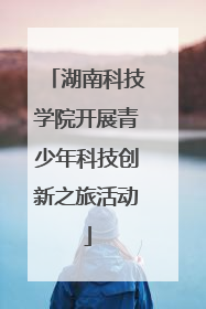 湖南科技学院开展青少年科技创新之旅活动
