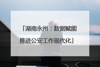 湖南永州：数据赋能推进公安工作现代化