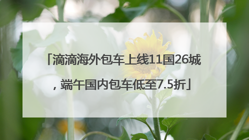 滴滴海外包车上线11国26城，端午国内包车低至7.5折