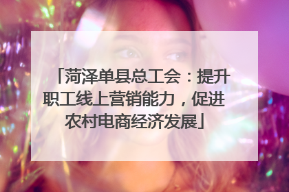 菏泽单县总工会：提升职工线上营销能力，促进农村电商经济发展