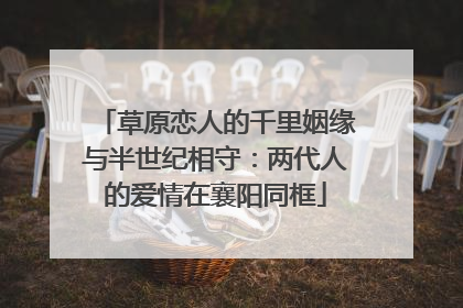 草原恋人的千里姻缘与半世纪相守：两代人的爱情在襄阳同框
