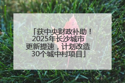获中央财政补助！2025年长沙城市更新提速，计划改造30个城中村项目