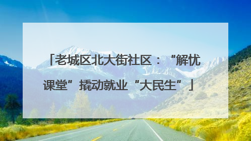 老城区北大街社区：“解忧课堂”撬动就业“大民生”