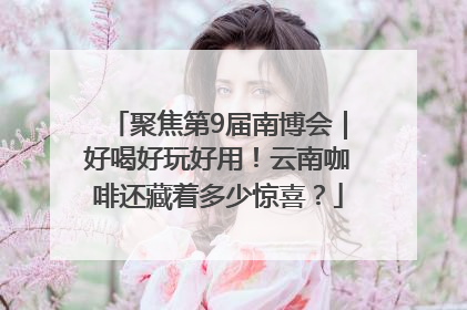 聚焦第9届南博会｜好喝好玩好用！云南咖啡还藏着多少惊喜？