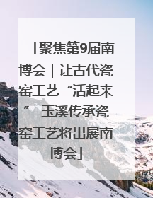 聚焦第9届南博会｜让古代瓷窑工艺“活起来” 玉溪传承瓷窑工艺将出展南博会