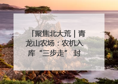 聚焦北大荒｜青龙山农场：农机入库“三步走” 封存管理精细化