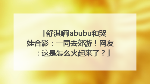舒淇晒labubu和哭娃合影：一同去郊游！网友：这是怎么火起来了？