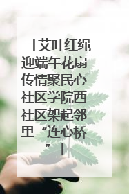 艾叶红绳迎端午花扇传情聚民心社区学院西社区架起邻里“连心桥”