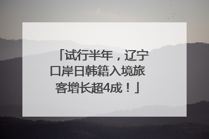试行半年，辽宁口岸日韩籍入境旅客增长超4成！