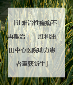 让难治性癫痫不再难治——胜利油田中心医院助力患者重获新生