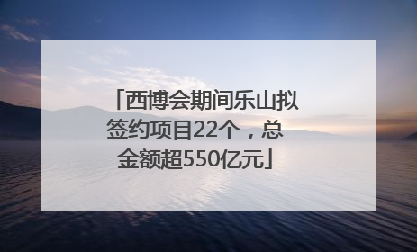 西博会期间乐山拟签约项目22个，总金额超550亿元