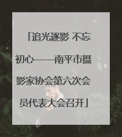 追光逐影 不忘初心——南平市摄影家协会第六次会员代表大会召开