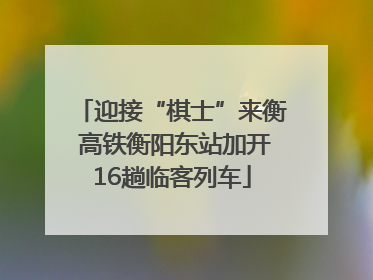 迎接“棋士”来衡 高铁衡阳东站加开16趟临客列车