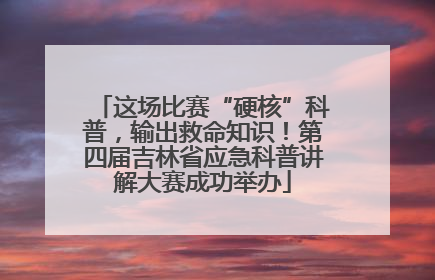这场比赛“硬核”科普，输出救命知识！第四届吉林省应急科普讲解大赛成功举办