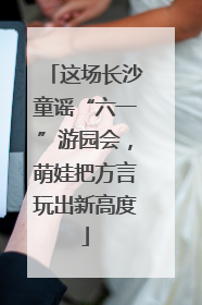这场长沙童谣“六一”游园会，萌娃把方言玩出新高度
