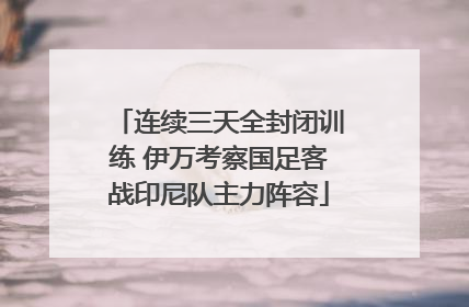 连续三天全封闭训练 伊万考察国足客战印尼队主力阵容