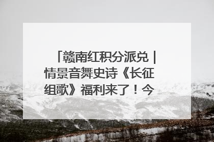 赣南红积分派兑｜情景音舞史诗《长征组歌》福利来了！今日15:30开抢