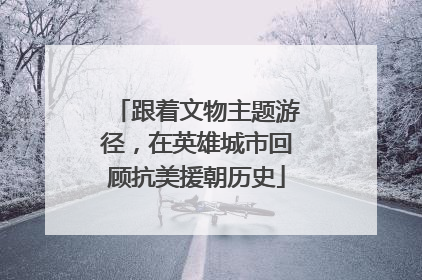 跟着文物主题游径，在英雄城市回顾抗美援朝历史