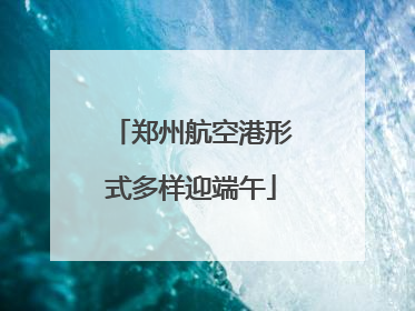 郑州航空港形式多样迎端午