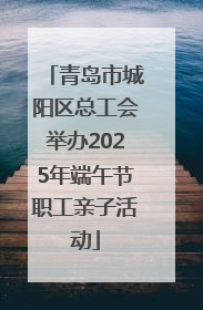 青岛市城阳区总工会举办2025年端午节职工亲子活动