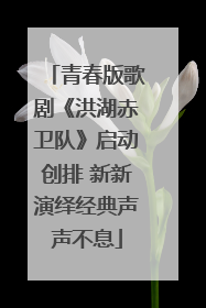 青春版歌剧《洪湖赤卫队》启动创排 新新演绎经典声声不息