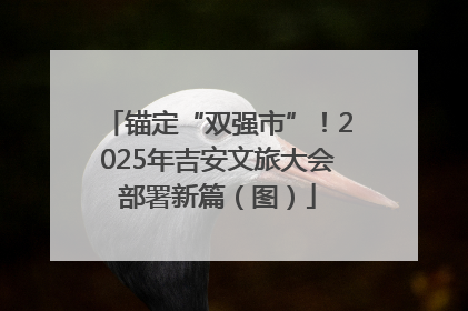 锚定“双强市”！2025年吉安文旅大会部署新篇（图）