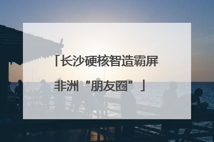 长沙硬核智造霸屏非洲“朋友圈”