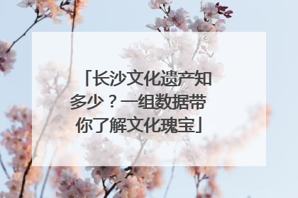 长沙文化遗产知多少？一组数据带你了解文化瑰宝