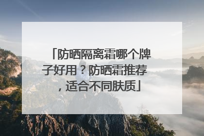 防晒隔离霜哪个牌子好用？防晒霜推荐，适合不同肤质