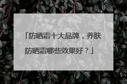 防晒霜十大品牌，养肤防晒霜哪些效果好？