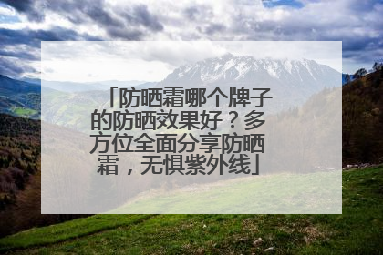 防晒霜哪个牌子的防晒效果好？多方位全面分享防晒霜，无惧紫外线