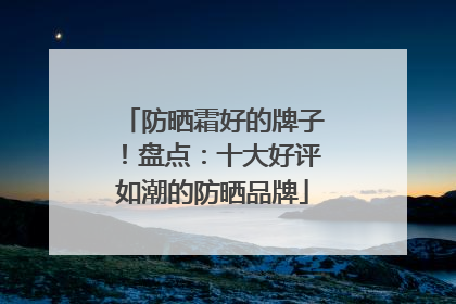 防晒霜好的牌子！盘点：十大好评如潮的防晒品牌