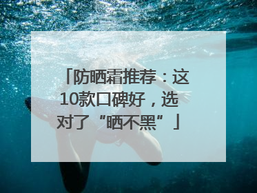 防晒霜推荐：这10款口碑好，选对了“晒不黑”