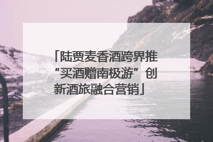陆贾麦香酒跨界推“买酒赠南极游”创新酒旅融合营销
