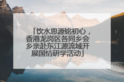 饮水思源铭初心，香港龙岗区各同乡会乡亲赴东江源流域开展国情研学活动