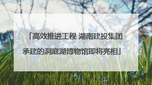 高效推进工程 湖南建投集团承建的洞庭湖博物馆即将亮相