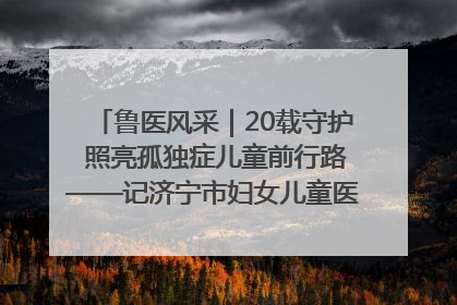 鲁医风采｜20载守护 照亮孤独症儿童前行路——记济宁市妇女儿童医院儿童康复中心主任、副主任技师赵淑珍