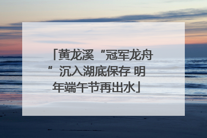 黄龙溪“冠军龙舟”沉入湖底保存 明年端午节再出水