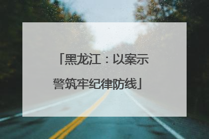 黑龙江：以案示警筑牢纪律防线