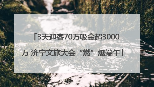 3天迎客70万吸金超3000万 济宁文旅大会“燃”爆端午