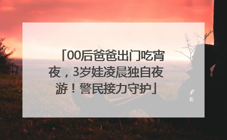 00后爸爸出门吃宵夜，3岁娃凌晨独自夜游！警民接力守护