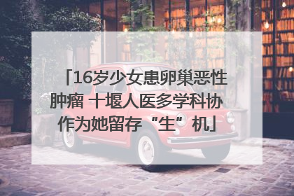 16岁少女患卵巢恶性肿瘤 十堰人医多学科协作为她留存“生”机