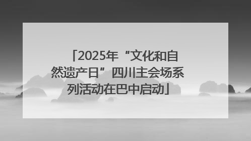 2025年“文化和自然遗产日”四川主会场系列活动在巴中启动