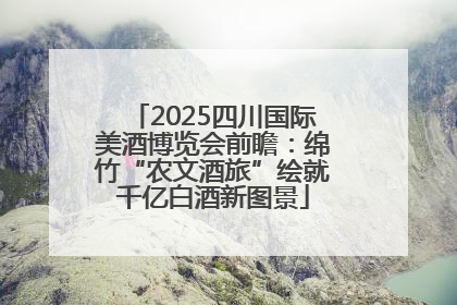 2025四川国际美酒博览会前瞻：绵竹“农文酒旅”绘就千亿白酒新图景
