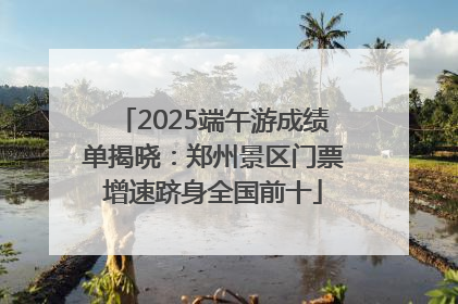 2025端午游成绩单揭晓：郑州景区门票增速跻身全国前十