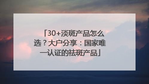 30+淡斑产品怎么选？大户分享：国家唯一认证的祛斑产品