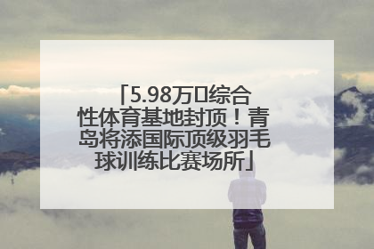 5.98万㎡综合性体育基地封顶！青岛将添国际顶级羽毛球训练比赛场所